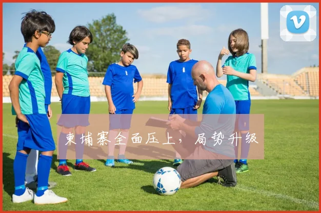 柬埔寨全面压上，局势升级