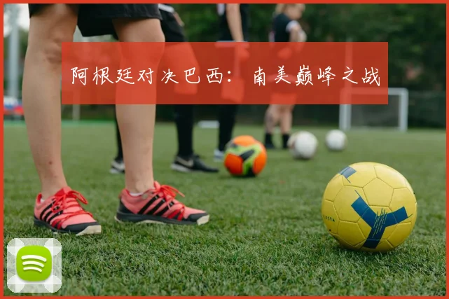 阿根廷对决巴西：南美巅峰之战