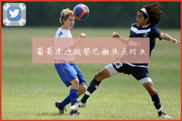 葡萄牙迎战黎巴嫩焦点对决