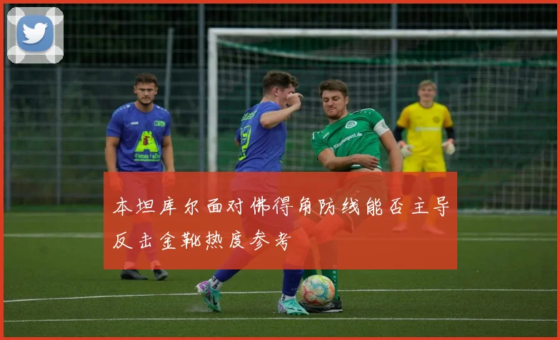 本坦库尔面对佛得角防线能否主导反击金靴热度参考