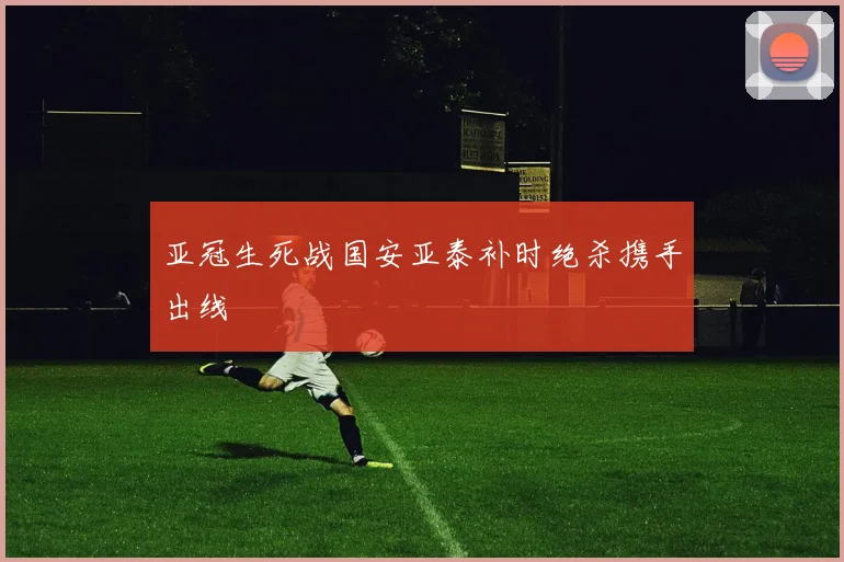 亚冠生死战国安亚泰补时绝杀携手出线