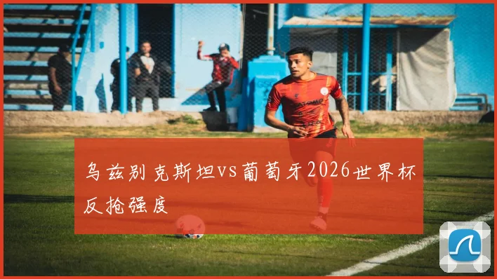 乌兹别克斯坦vs葡萄牙2026世界杯反抢强度