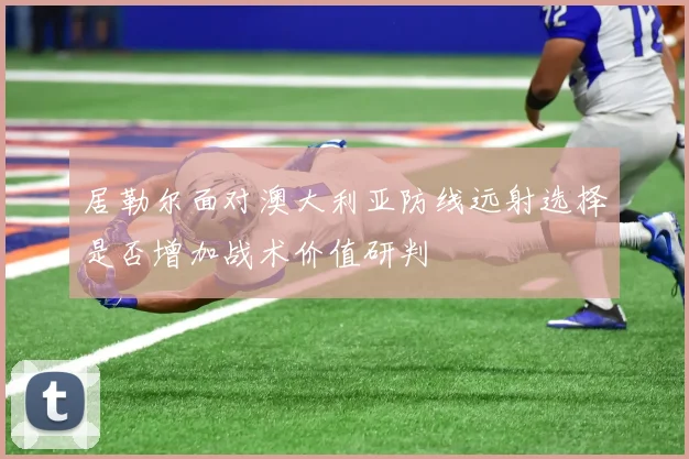 居勒尔面对澳大利亚防线远射选择是否增加战术价值研判