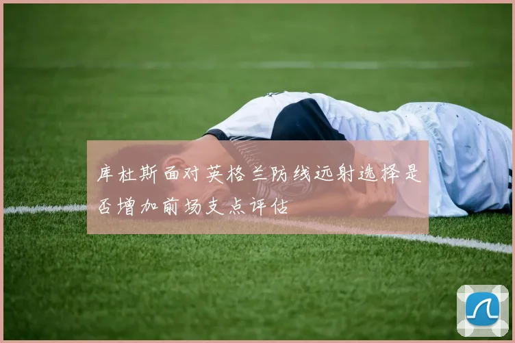 库杜斯面对英格兰防线远射选择是否增加前场支点评估