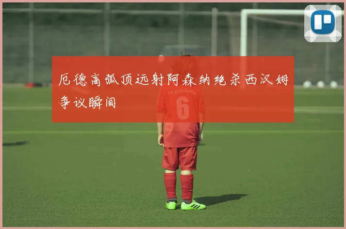 厄德高弧顶远射阿森纳绝杀西汉姆争议瞬间