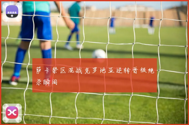 萨卡禁区混战克罗地亚逆转晋级绝杀瞬间