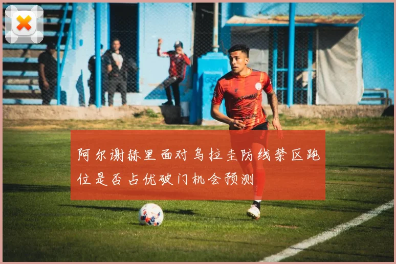 阿尔谢赫里面对乌拉圭防线禁区跑位是否占优破门机会预测