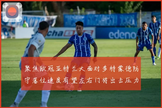 聚焦欧冠亚特兰大面对多特蒙德防守落位速度有望左右门将出击压力
