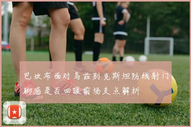 巴坎布面对乌兹别克斯坦防线射门脚感是否回暖前场支点解析