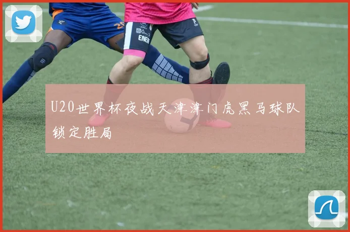 U20世界杯夜战天津津门虎黑马球队锁定胜局