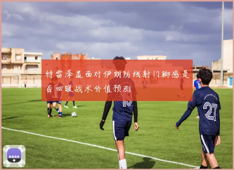 特雷泽盖面对伊朗防线射门脚感是否回暖战术价值预测