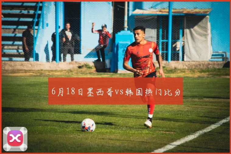 6月18日墨西哥vs韩国热门比分
