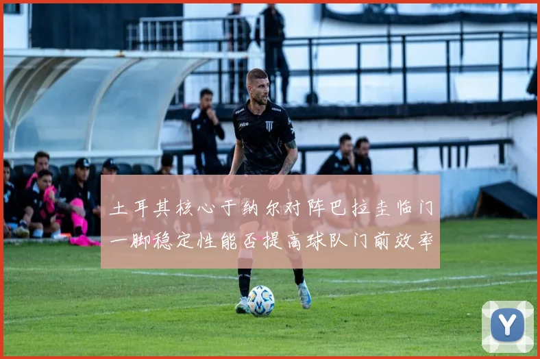 土耳其核心于纳尔对阵巴拉圭临门一脚稳定性能否提高球队门前效率
