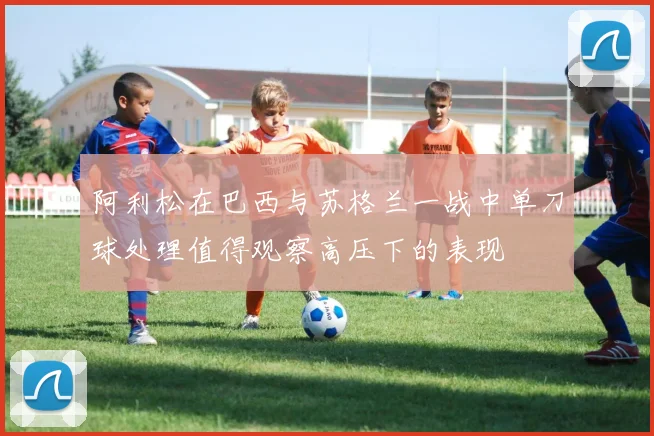 阿利松在巴西与苏格兰一战中单刀球处理值得观察高压下的表现
