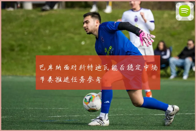 巴库纳面对科特迪瓦能否稳定中场节奏推进任务参考