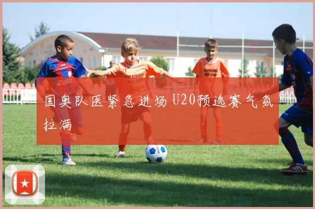 国奥队医紧急进场 U20预选赛气氛拉满