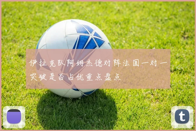 伊拉克队阿姆杰德对阵法国一对一突破是否占优重点盘点