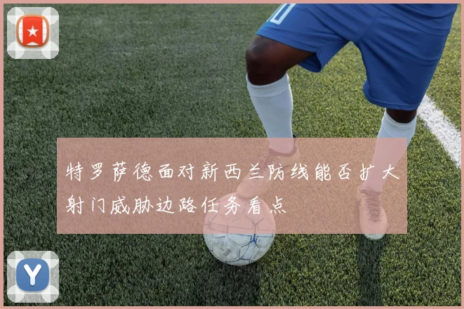 特罗萨德面对新西兰防线能否扩大射门威胁边路任务看点