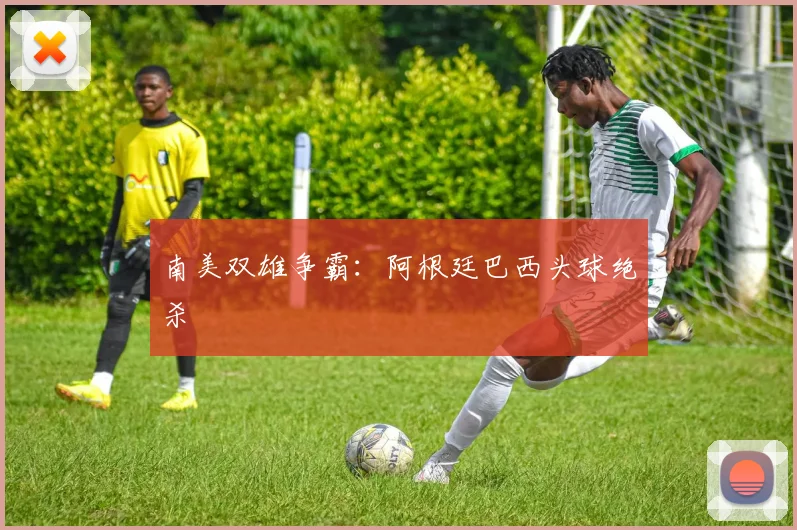 南美双雄争霸：阿根廷巴西头球绝杀