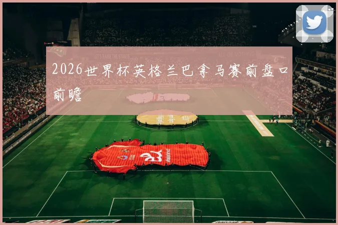 2026世界杯英格兰巴拿马赛前盘口前瞻