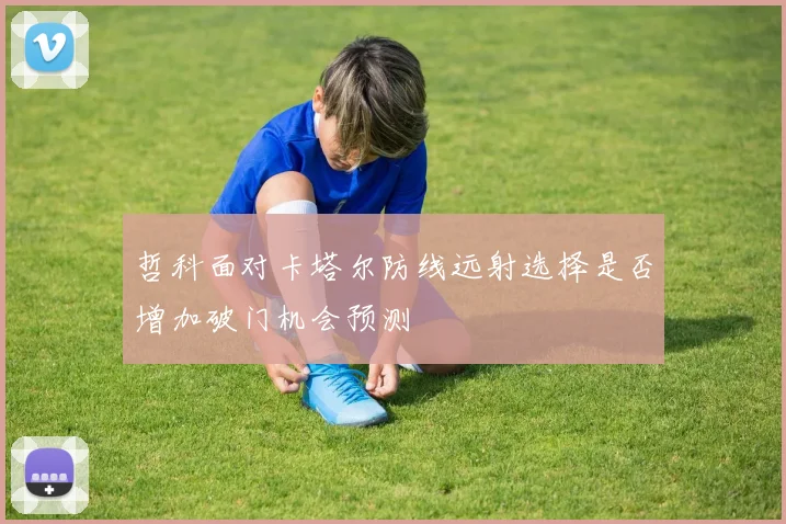 哲科面对卡塔尔防线远射选择是否增加破门机会预测