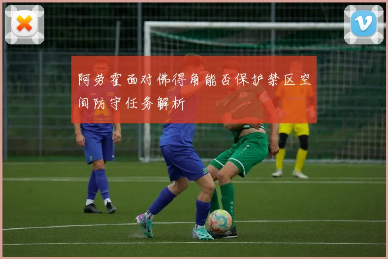 阿劳霍面对佛得角能否保护禁区空间防守任务解析