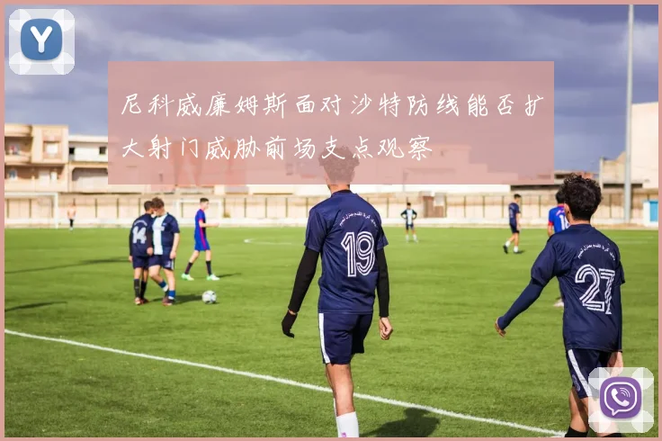 尼科威廉姆斯面对沙特防线能否扩大射门威胁前场支点观察